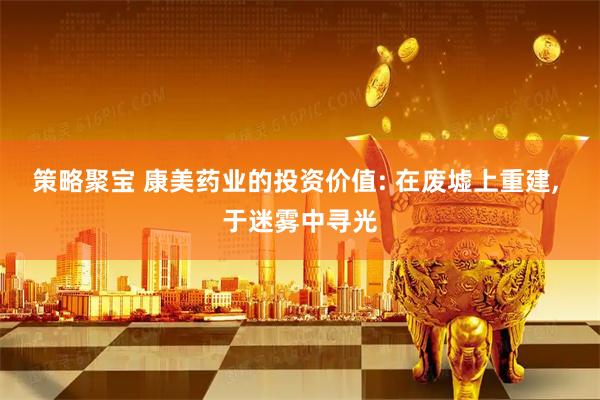 策略聚宝 康美药业的投资价值: 在废墟上重建, 于迷雾中寻光
