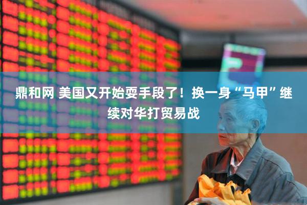 鼎和网 美国又开始耍手段了！换一身“马甲”继续对华打贸易战