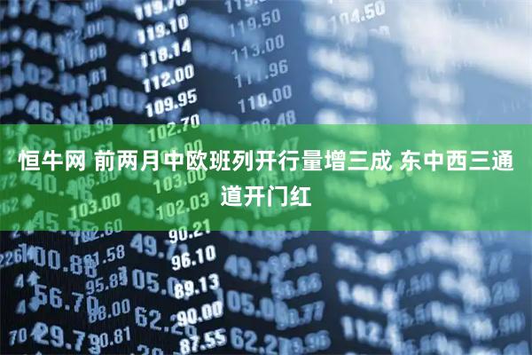 恒牛网 前两月中欧班列开行量增三成 东中西三通道开门红