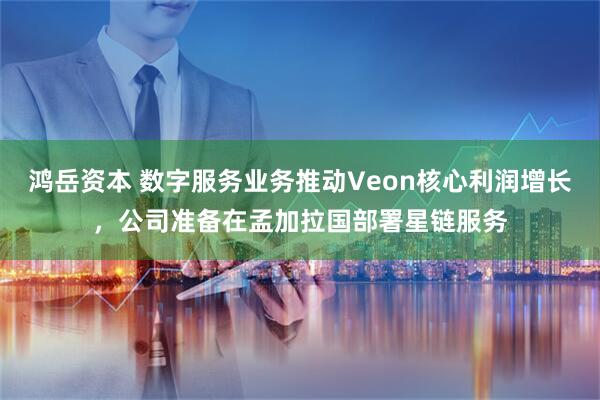 鸿岳资本 数字服务业务推动Veon核心利润增长，公司准备在孟加拉国部署星链服务
