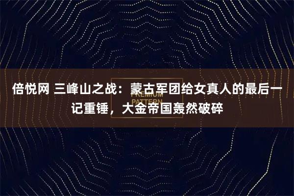 倍悦网 三峰山之战：蒙古军团给女真人的最后一记重锤，大金帝国轰然破碎
