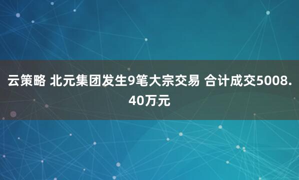 云策略 北元集团发生9笔大宗交易 合计成交5008.40万元