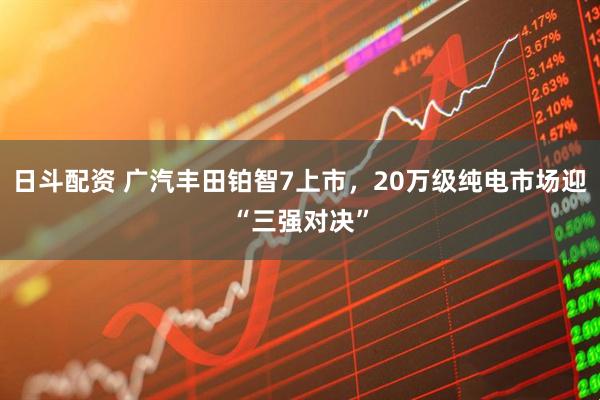 日斗配资 广汽丰田铂智7上市，20万级纯电市场迎“三强对决”