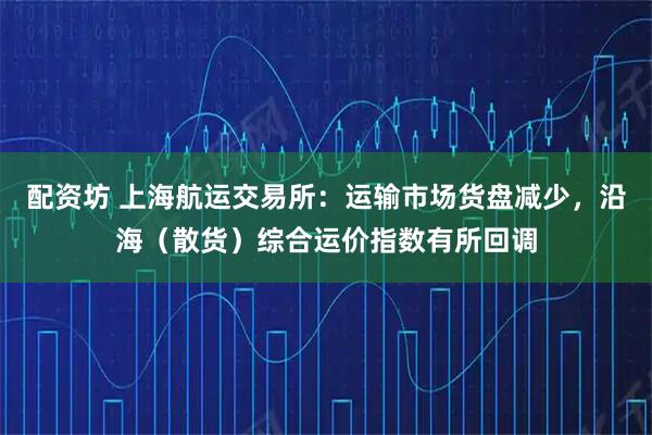 配资坊 上海航运交易所：运输市场货盘减少，沿海（散货）综合运价指数有所回调