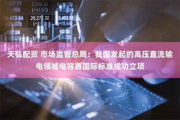 天弘配资 市场监管总局：我国发起的高压直流输电领域电容器国际标准成功立项