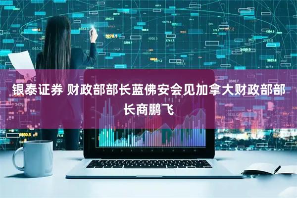 银泰证券 财政部部长蓝佛安会见加拿大财政部部长商鹏飞