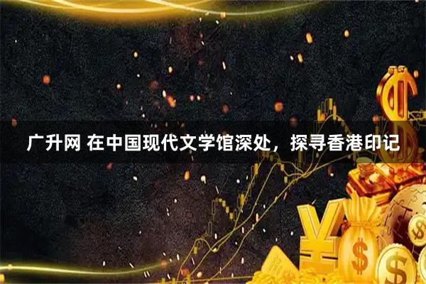 广升网 在中国现代文学馆深处，探寻香港印记