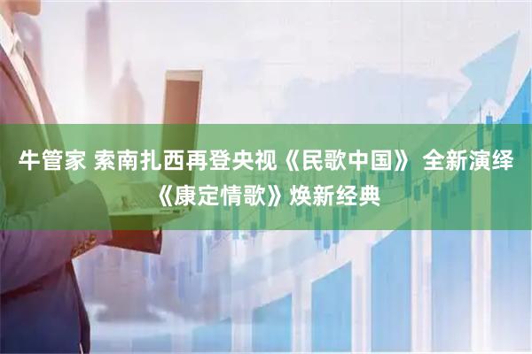 牛管家 索南扎西再登央视《民歌中国》 全新演绎《康定情歌》焕新经典