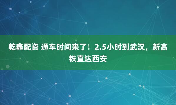 乾鑫配资 通车时间来了！2.5小时到武汉，新高铁直达西安