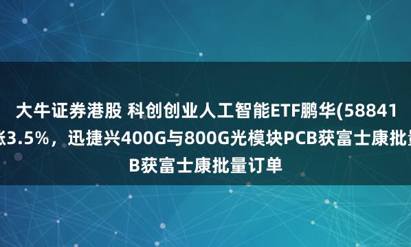大牛证券港股 科创创业人工智能ETF鹏华(588410)上涨3.5%，迅捷兴400G与800G光模块PCB获富士康批量订单