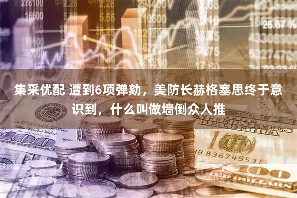集采优配 遭到6项弹劾，美防长赫格塞思终于意识到，什么叫做墙倒众人推