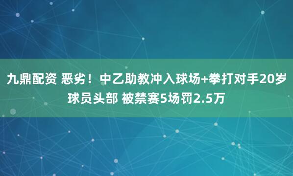 九鼎配资 恶劣！中乙助教冲入球场+拳打对手20岁球员头部 被禁赛5场罚2.5万