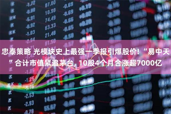 忠泰策略 光模块史上最强一季报引爆股价! “易中天”合计市值紧追茅台, 10股4个月合涨超7000亿