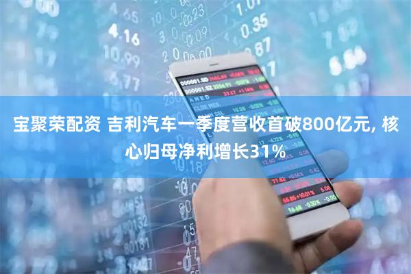 宝聚荣配资 吉利汽车一季度营收首破800亿元, 核心归母净利增长31%