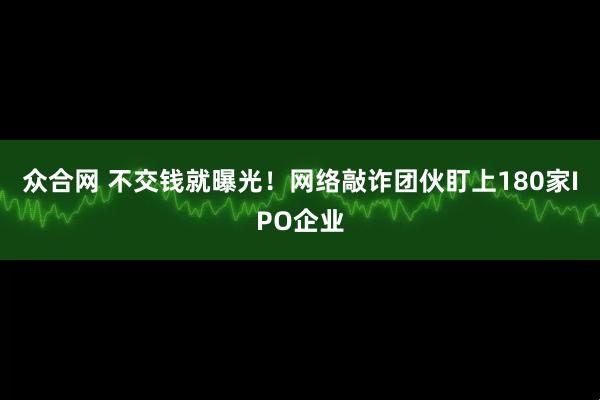 众合网 不交钱就曝光！网络敲诈团伙盯上180家IPO企业
