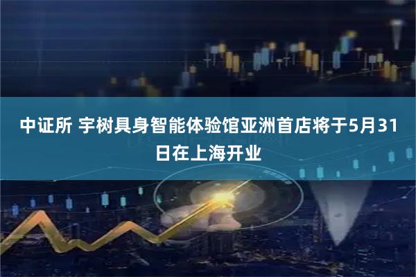 中证所 宇树具身智能体验馆亚洲首店将于5月31日在上海开业