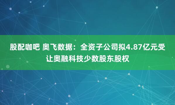 股配咖吧 奥飞数据:全资子公司拟4.87亿元受让奥融科技少数股东股权