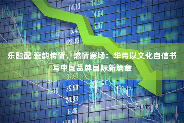 乐融配 瓷韵传情，燃情赛场：华帝以文化自信书写中国品牌国际新篇章