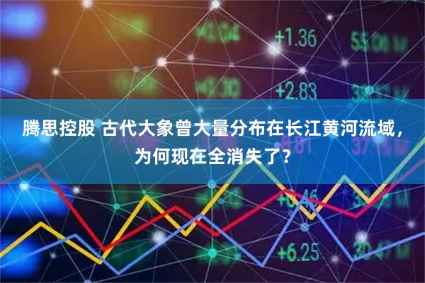 腾思控股 古代大象曾大量分布在长江黄河流域，为何现在全消失了？