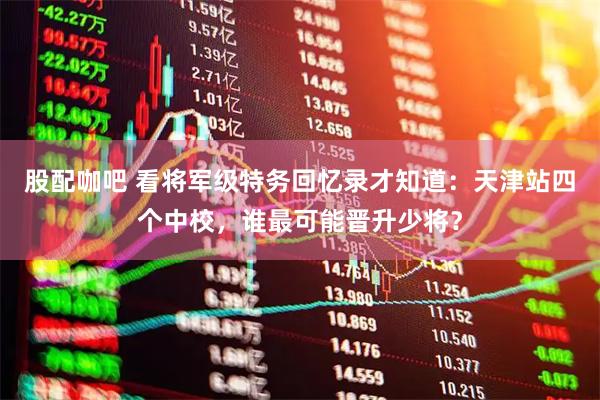 股配咖吧 看将军级特务回忆录才知道：天津站四个中校，谁最可能晋升少将？