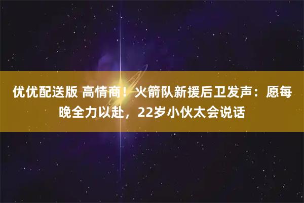 优优配送版 高情商！火箭队新援后卫发声：愿每晚全力以赴，22岁小伙太会说话