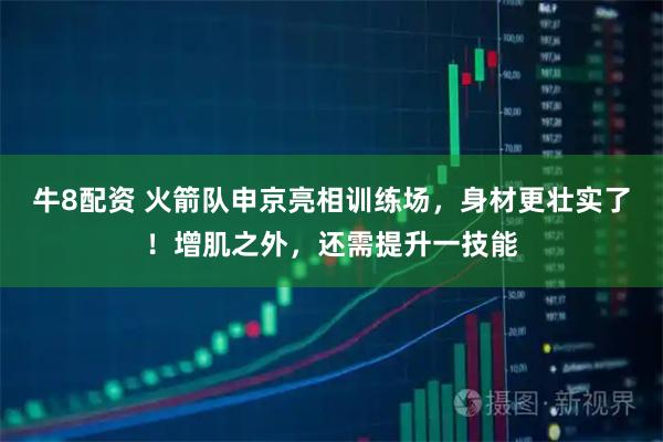 牛8配资 火箭队申京亮相训练场，身材更壮实了！增肌之外，还需提升一技能