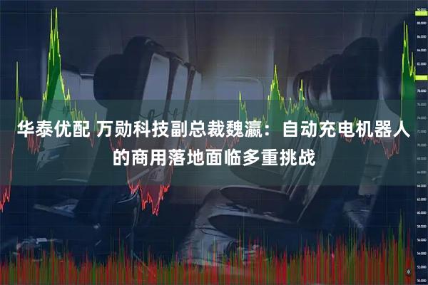 华泰优配 万勋科技副总裁魏瀛:自动充电机器人的商用落地面临多重挑战
