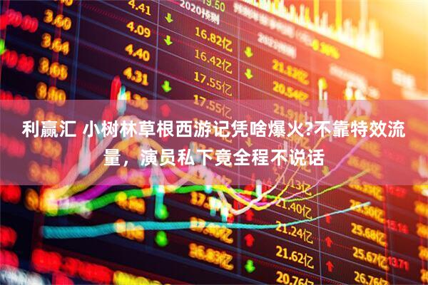 利赢汇 小树林草根西游记凭啥爆火?不靠特效流量，演员私下竟全程不说话