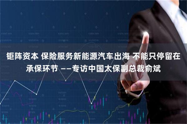 钜阵资本 保险服务新能源汽车出海 不能只停留在承保环节 ——专访中国太保副总裁俞斌
