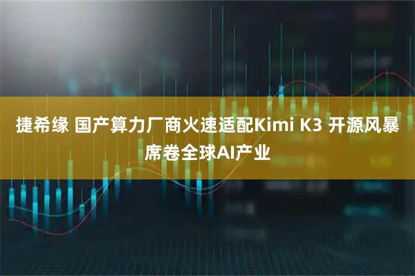 捷希缘 国产算力厂商火速适配Kimi K3 开源风暴席卷全球AI产业