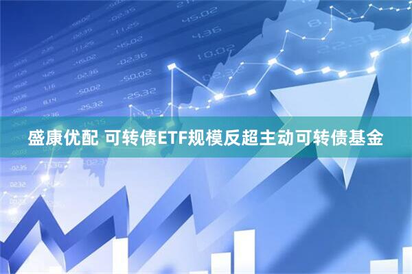 盛康优配 可转债ETF规模反超主动可转债基金