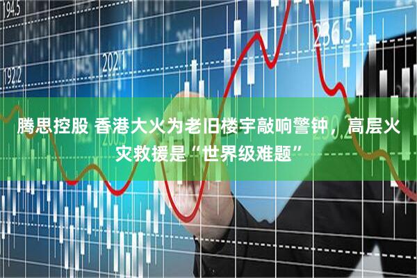 腾思控股 香港大火为老旧楼宇敲响警钟，高层火灾救援是“世界级难题”