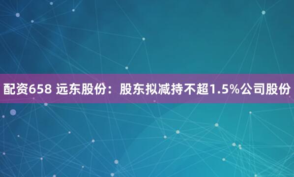 配资658 远东股份：股东拟减持不超1.5%公司股份