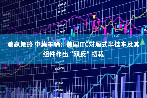 驰赢策略 中集车辆：美国ITC对厢式半挂车及其组件作出“双反”初裁