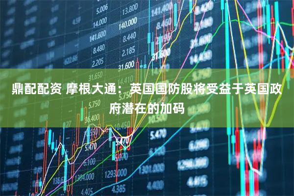 鼎配配资 摩根大通:英国国防股将受益于英国政府潜在的加码