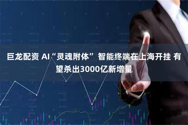 巨龙配资 AI“灵魂附体” 智能终端在上海开挂 有望杀出3000亿新增量