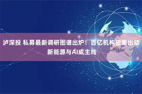 泸深投 私募最新调研图谱出炉！百亿机构密集出动 新能源与AI成主线