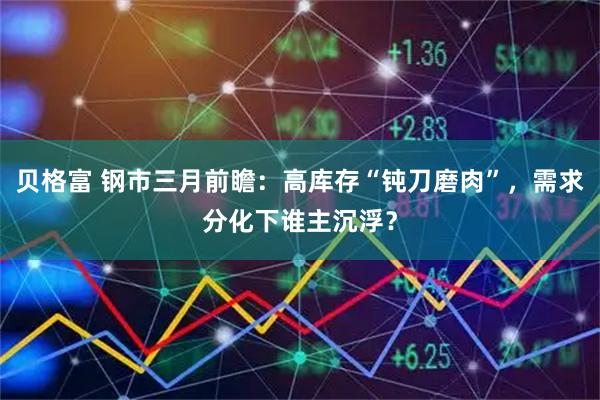 贝格富 钢市三月前瞻：高库存“钝刀磨肉”，需求分化下谁主沉浮？