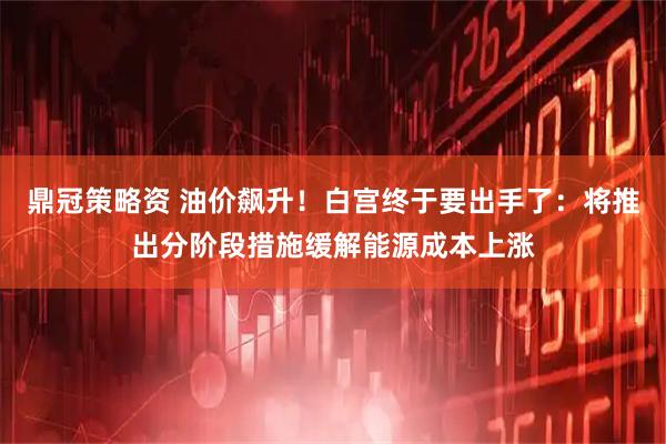鼎冠策略资 油价飙升！白宫终于要出手了：将推出分阶段措施缓解能源成本上涨