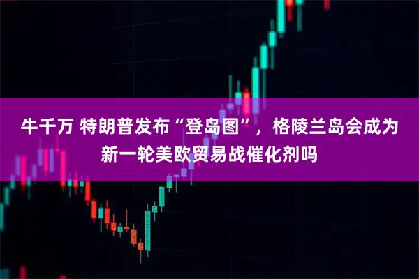 牛千万 特朗普发布“登岛图”，格陵兰岛会成为新一轮美欧贸易战催化剂吗