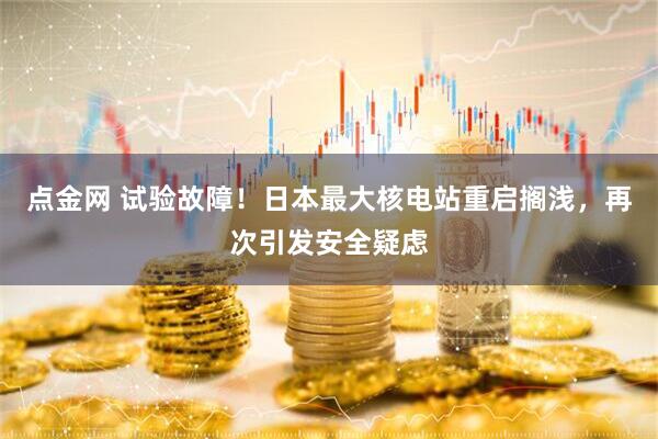 点金网 试验故障！日本最大核电站重启搁浅，再次引发安全疑虑
