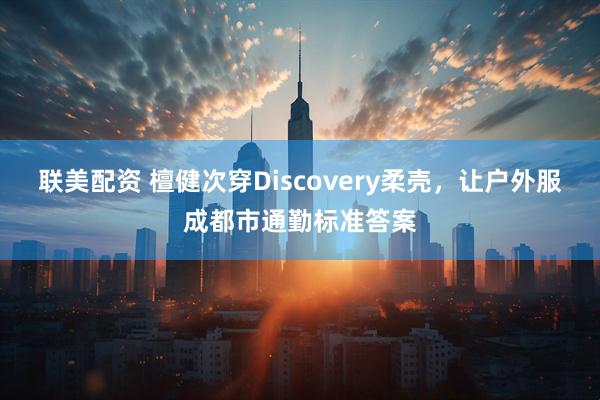 联美配资 檀健次穿Discovery柔壳，让户外服成都市通勤标准答案