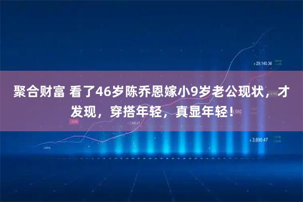聚合财富 看了46岁陈乔恩嫁小9岁老公现状，才发现，穿搭年轻，真显年轻！