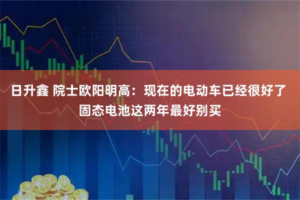 日升鑫 院士欧阳明高:现在的电动车已经很好了 固态电池这两年最好别买