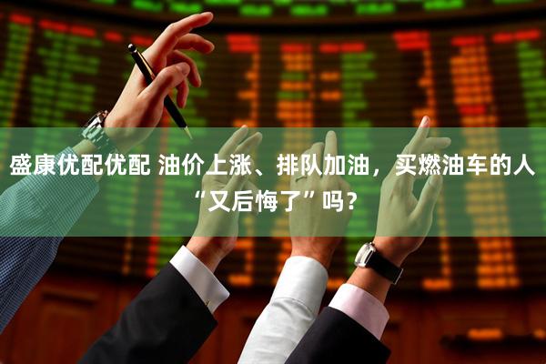 盛康优配优配 油价上涨、排队加油，买燃油车的人“又后悔了”吗？