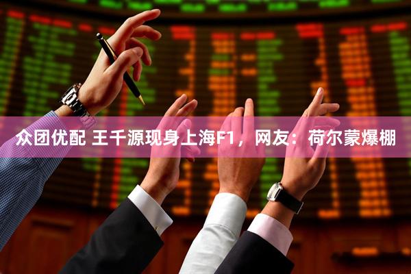 众团优配 王千源现身上海F1，网友：荷尔蒙爆棚