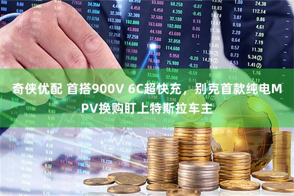 奇侠优配 首搭900V 6C超快充，别克首款纯电MPV换购盯上特斯拉车主