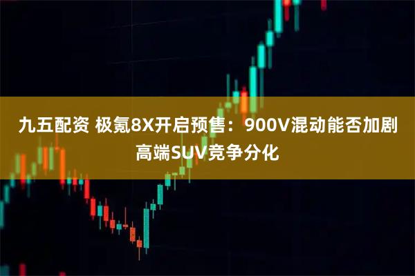 九五配资 极氪8X开启预售：900V混动能否加剧高端SUV竞争分化