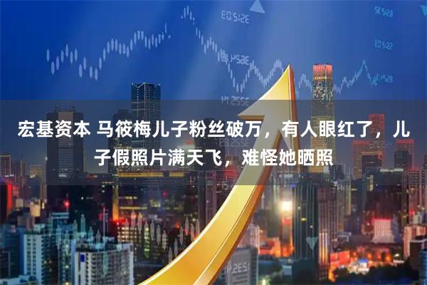 宏基资本 马筱梅儿子粉丝破万，有人眼红了，儿子假照片满天飞，难怪她晒照