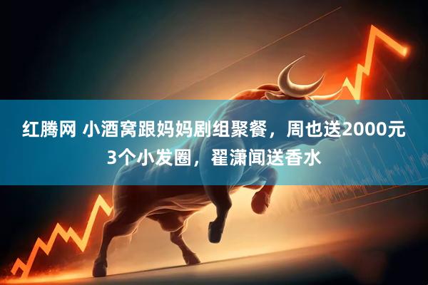 红腾网 小酒窝跟妈妈剧组聚餐,周也送2000元3个小发圈,翟潇闻送香水